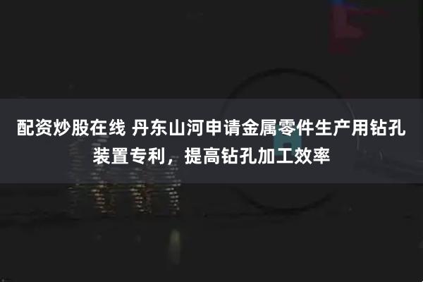配资炒股在线 丹东山河申请金属零件生产用钻孔装置专利，提高钻孔加工效率