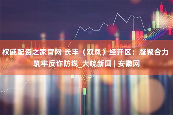 权威配资之家官网 长丰（双凤）经开区：凝聚合力 筑牢反诈防线_大皖新闻 | 安徽网