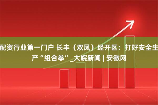配资行业第一门户 长丰（双凤）经开区：打好安全生产“组合拳”_大皖新闻 | 安徽网