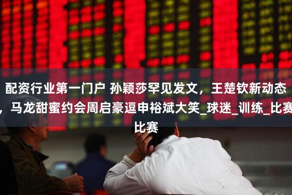 配资行业第一门户 孙颖莎罕见发文，王楚钦新动态，马龙甜蜜约会周启豪逗申裕斌大笑_球迷_训练_比赛