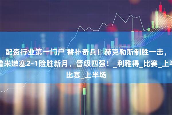 配资行业第一门户 替补奇兵!赫克勒斯制胜一击,弗鲁米嫩塞2-1险胜新月,晋级四强!_利雅得_比赛_上半场