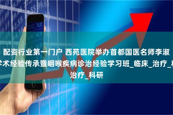 配资行业第一门户 西苑医院举办首都国医名师李淑良学术经验传承暨咽喉疾病诊治经验学习班_临床_治疗_科研