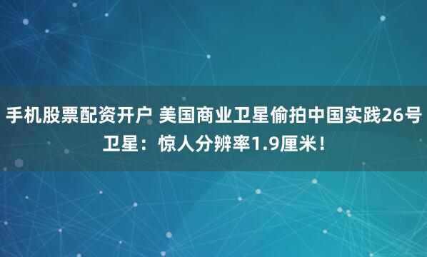手机股票配资开户 美国商业卫星偷拍中国实践26号卫星:惊人分辨率1.9厘米!