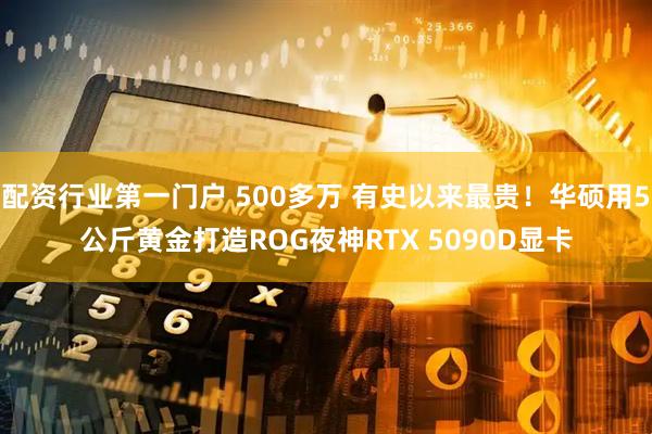配资行业第一门户 500多万 有史以来最贵!华硕用5公斤黄金打造ROG夜神RTX 5090D显卡