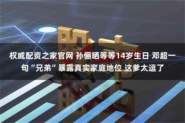 权威配资之家官网 孙俪晒等等14岁生日 邓超一句“兄弟”暴露真实家庭地位 这爹太逗了