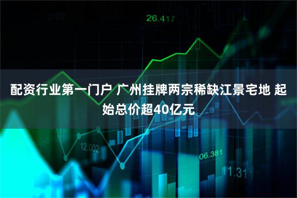 配资行业第一门户 广州挂牌两宗稀缺江景宅地 起始总价超40亿元