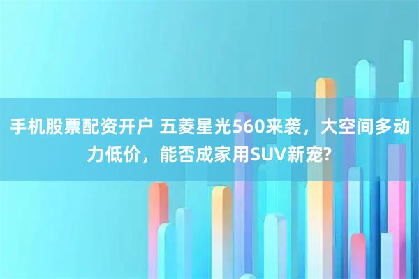 手机股票配资开户 五菱星光560来袭,大空间多动力低价,能否成家用SUV新宠?