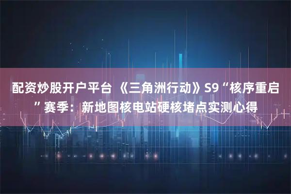 配资炒股开户平台 《三角洲行动》S9“核序重启”赛季：新地图核电站硬核堵点实测心得