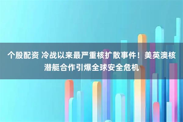 个股配资 冷战以来最严重核扩散事件！美英澳核潜艇合作引爆全球安全危机