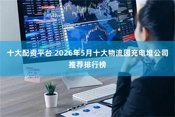 十大配资平台 2026年5月十大物流园充电堆公司推荐排行榜