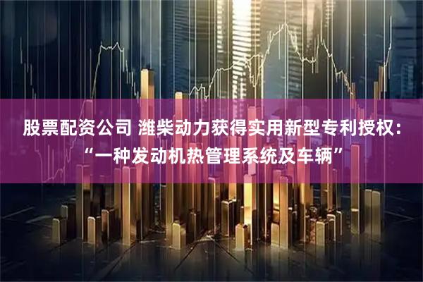 股票配资公司 潍柴动力获得实用新型专利授权：“一种发动机热管理系统及车辆”