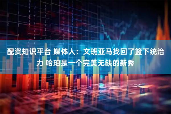 配资知识平台 媒体人：文班亚马找回了篮下统治力 哈珀是一个完美无缺的新秀