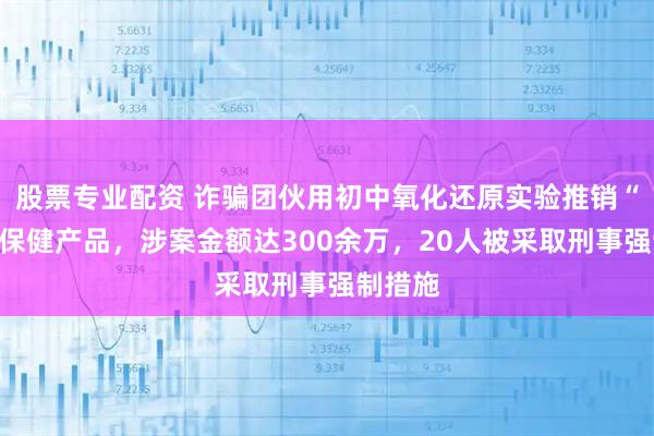 股票专业配资 诈骗团伙用初中氧化还原实验推销“太岁”保健产品，涉案金额达300余万，20人被采取刑事强制措施