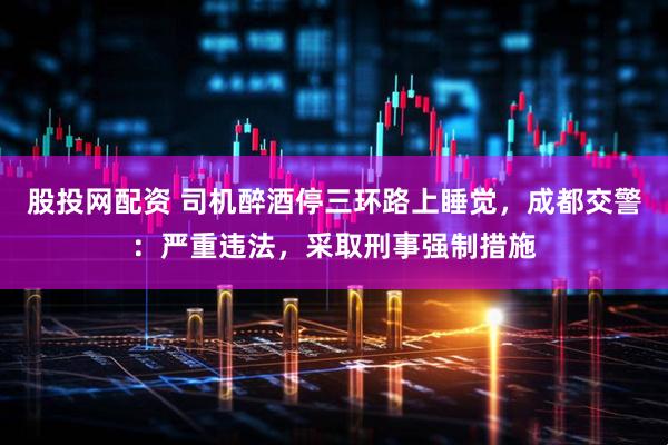 股投网配资 司机醉酒停三环路上睡觉，成都交警：严重违法，采取刑事强制措施