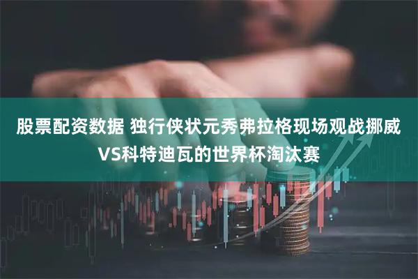 股票配资数据 独行侠状元秀弗拉格现场观战挪威VS科特迪瓦的世界杯淘汰赛