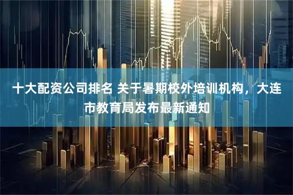 十大配资公司排名 关于暑期校外培训机构，大连市教育局发布最新通知