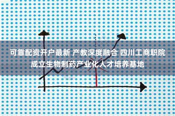 可靠配资开户最新 产教深度融合 四川工商职院成立生物制药产业化人才培养基地