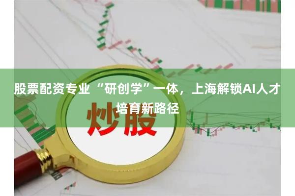 股票配资专业 “研创学”一体，上海解锁AI人才培育新路径