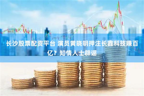 长沙股票配资平台 演员黄晓明押注长鑫科技赚百亿？知情人士辟谣