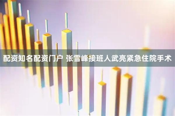 配资知名配资门户 张雪峰接班人武亮紧急住院手术