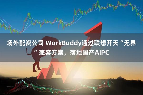 场外配资公司 WorkBuddy通过联想开天“无界”兼容方案，落地国产AIPC