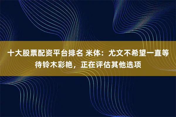 十大股票配资平台排名 米体：尤文不希望一直等待铃木彩艳，正在评估其他选项