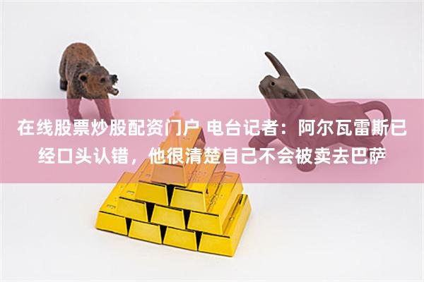 在线股票炒股配资门户 电台记者：阿尔瓦雷斯已经口头认错，他很清楚自己不会被卖去巴萨