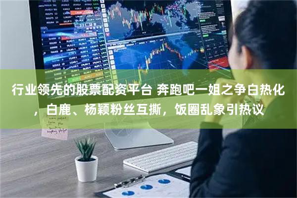 行业领先的股票配资平台 奔跑吧一姐之争白热化，白鹿、杨颖粉丝互撕，饭圈乱象引热议