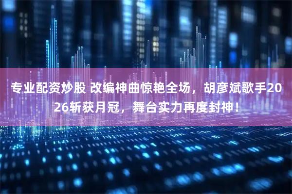 专业配资炒股 改编神曲惊艳全场，胡彦斌歌手2026斩获月冠，舞台实力再度封神！