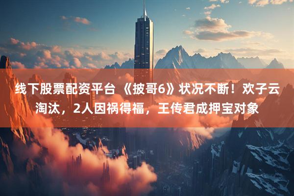 线下股票配资平台 《披哥6》状况不断！欢子云淘汰，2人因祸得福，王传君成押宝对象