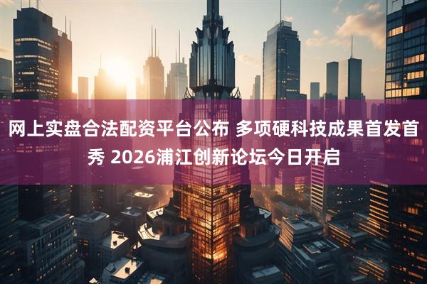 网上实盘合法配资平台公布 多项硬科技成果首发首秀 2026浦江创新论坛今日开启
