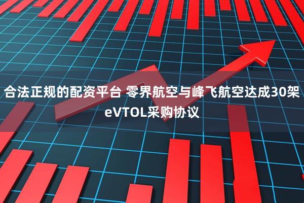 合法正规的配资平台 零界航空与峰飞航空达成30架eVTOL采购协议