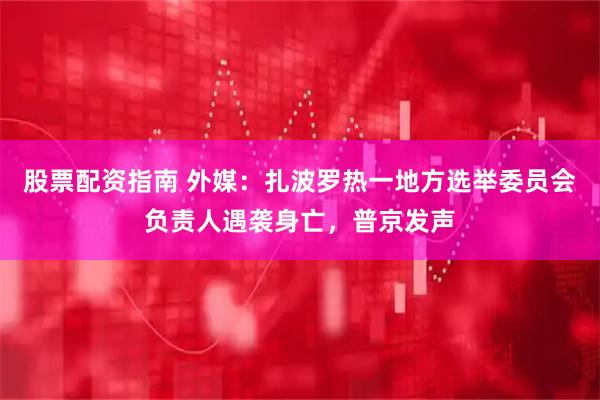 股票配资指南 外媒：扎波罗热一地方选举委员会负责人遇袭身亡，普京发声