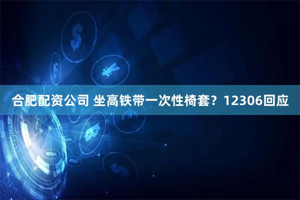 合肥配资公司 坐高铁带一次性椅套？12306回应
