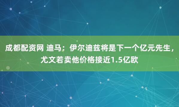 成都配资网 迪马：伊尔迪兹将是下一个亿元先生，尤文若卖他价格接近1.5亿欧
