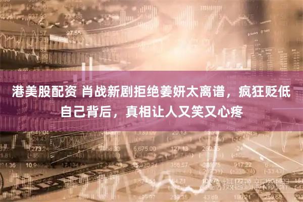 港美股配资 肖战新剧拒绝姜妍太离谱，疯狂贬低自己背后，真相让人又笑又心疼