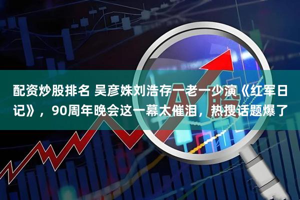 配资炒股排名 吴彦姝刘浩存一老一少演《红军日记》，90周年晚会这一幕太催泪，热搜话题爆了