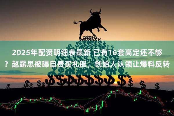 2025年配资明细表最新 已有16套高定还不够？赵露思被曝自费买礼服，创始人认领让爆料反转